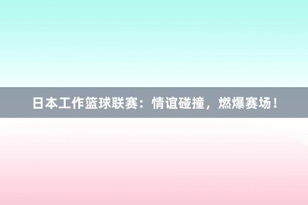 日本工作篮球联赛：情谊碰撞，燃爆赛场！